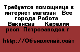 Требуется помощница в интернет-магазин - Все города Работа » Вакансии   . Карелия респ.,Петрозаводск г.